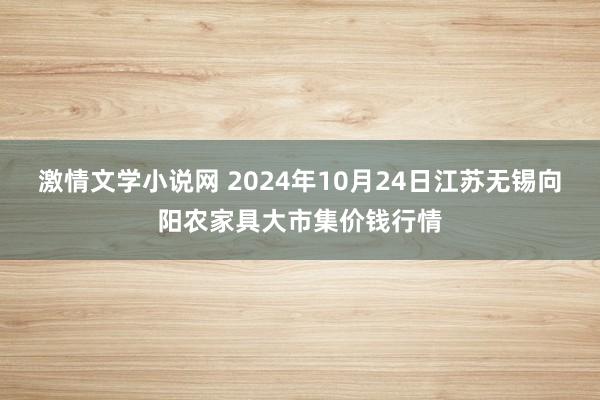 激情文学小说网 2024年10月24日江苏无锡向阳农家具大市集价钱行情