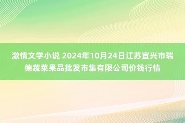 激情文学小说 2024年10月24日江苏宜兴市瑞德蔬菜果品批发市集有限公司价钱行情