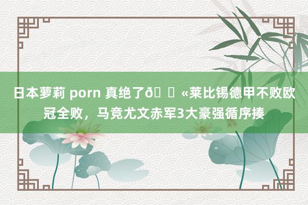 日本萝莉 porn 真绝了😫莱比锡德甲不败欧冠全败，马竞尤文赤军3大豪强循序揍