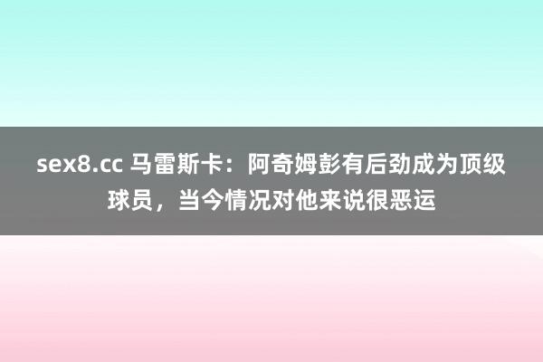 sex8.cc 马雷斯卡：阿奇姆彭有后劲成为顶级球员，当今情况对他来说很恶运