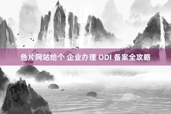 色片网站给个 企业办理 ODI 备案全攻略