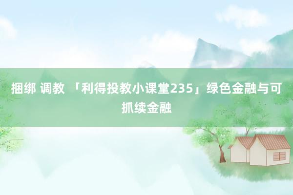 捆绑 调教 「利得投教小课堂235」绿色金融与可抓续金融