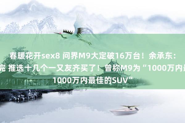 春暖花开sex8 问界M9大定破16万台！余承东：有个雇主买完 推选十几个一又友齐买了！曾称M9为“1000万内最佳的SUV”