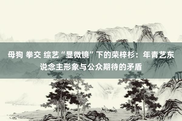 母狗 拳交 综艺“显微镜”下的荣梓杉：年青艺东说念主形象与公众期待的矛盾