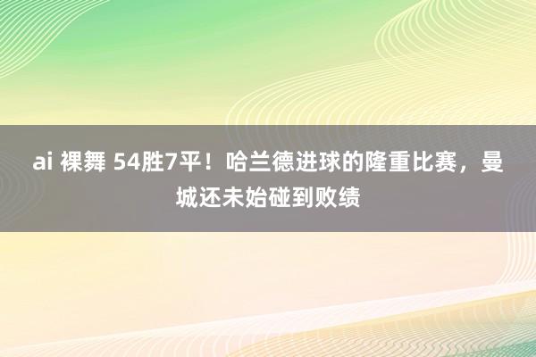 ai 裸舞 54胜7平！哈兰德进球的隆重比赛，曼城还未始碰到败绩