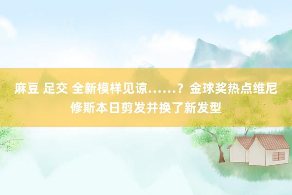 麻豆 足交 全新模样见谅……？金球奖热点维尼修斯本日剪发并换了新发型