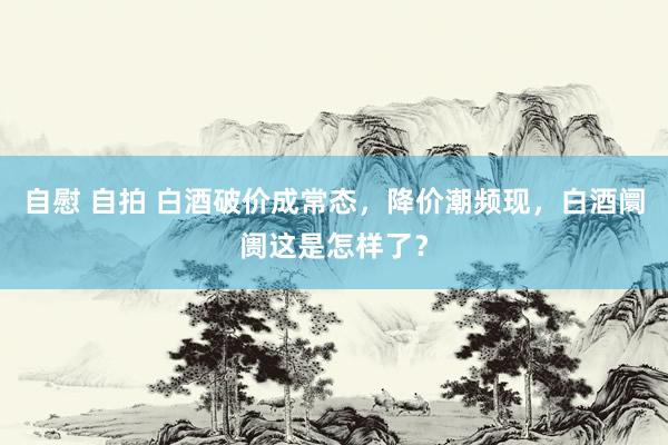 自慰 自拍 白酒破价成常态，降价潮频现，白酒阛阓这是怎样了？