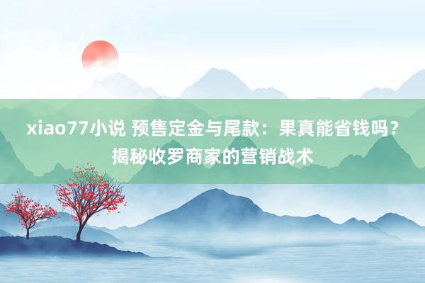 xiao77小说 预售定金与尾款：果真能省钱吗？揭秘收罗商家的营销战术