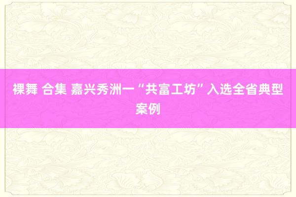 裸舞 合集 嘉兴秀洲一“共富工坊”入选全省典型案例