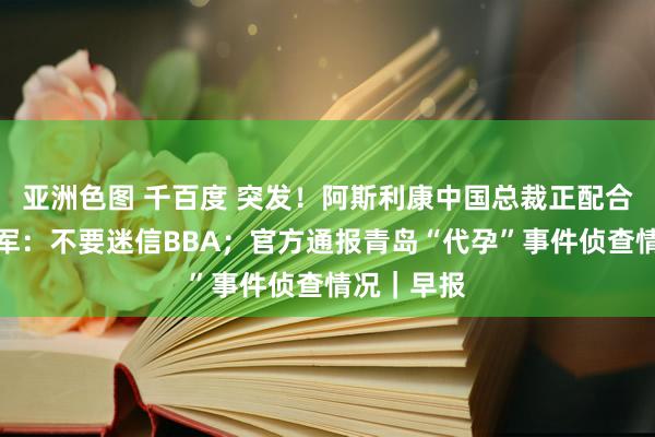 亚洲色图 千百度 突发！阿斯利康中国总裁正配合侦查；雷军：不要迷信BBA；官方通报青岛“代孕”事件侦查情况｜早报