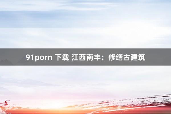 91porn 下载 江西南丰：修缮古建筑