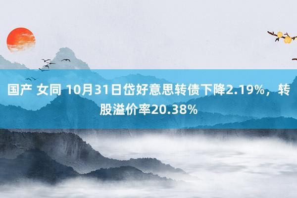 国产 女同 10月31日岱好意思转债下降2.19%，转股溢价率20.38%