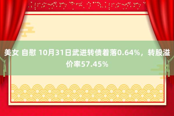 美女 自慰 10月31日武进转债着落0.64%，转股溢价率57.45%