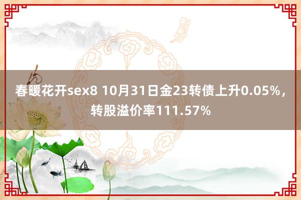 春暖花开sex8 10月31日金23转债上升0.05%，转股溢价率111.57%