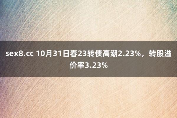 sex8.cc 10月31日春23转债高潮2.23%，转股溢价率3.23%