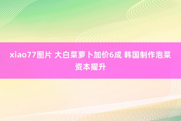 xiao77图片 大白菜萝卜加价6成 韩国制作泡菜资本擢升