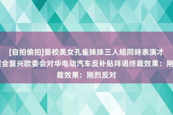 [自拍偷拍]藝校美女孔雀妹妹三人組同時表演才藝 贸促会复兴欧委会对华电动汽车反补贴拜谒终裁效果：刚烈反对