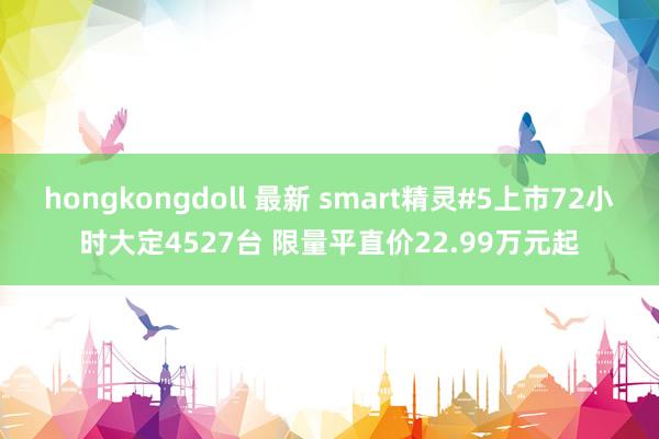 hongkongdoll 最新 smart精灵#5上市72小时大定4527台 限量平直价22.99万元起