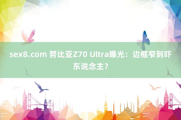 sex8.com 努比亚Z70 Ultra曝光：边框窄到吓东说念主？