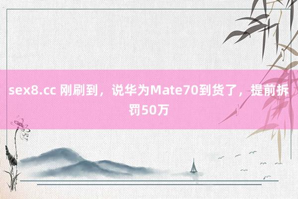 sex8.cc 刚刷到，说华为Mate70到货了，提前拆罚50万