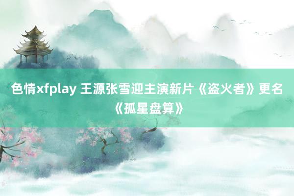 色情xfplay 王源张雪迎主演新片《盗火者》更名《孤星盘算》