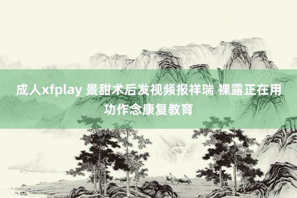 成人xfplay 景甜术后发视频报祥瑞 裸露正在用功作念康复教育