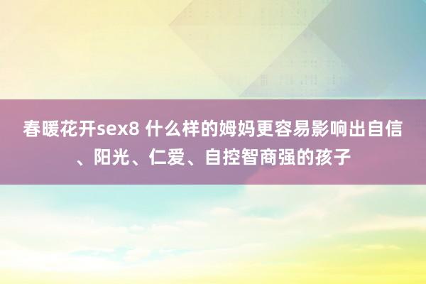 春暖花开sex8 什么样的姆妈更容易影响出自信、阳光、仁爱、自控智商强的孩子