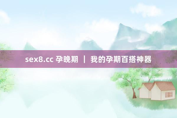 sex8.cc 孕晚期 ｜ 我的孕期百搭神器