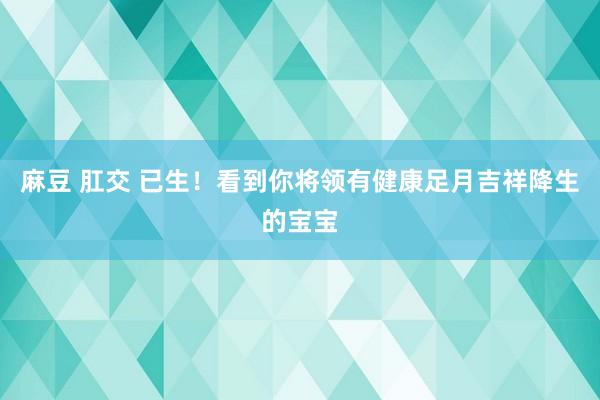 麻豆 肛交 已生！看到你将领有健康足月吉祥降生的宝宝