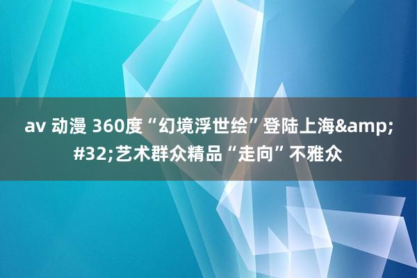 av 动漫 360度“幻境浮世绘”登陆上海&#32;艺术群众精品“走向”不雅众