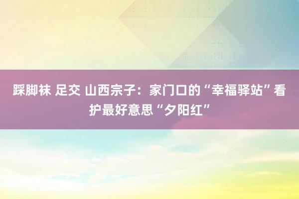 踩脚袜 足交 山西宗子：家门口的“幸福驿站”看护最好意思“夕阳红”