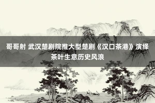 哥哥射 武汉楚剧院推大型楚剧《汉口茶港》演绎茶叶生意历史风浪