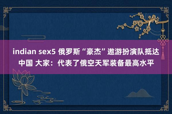 indian sex5 俄罗斯“豪杰”遨游扮演队抵达中国 大家：代表了俄空天军装备最高水平