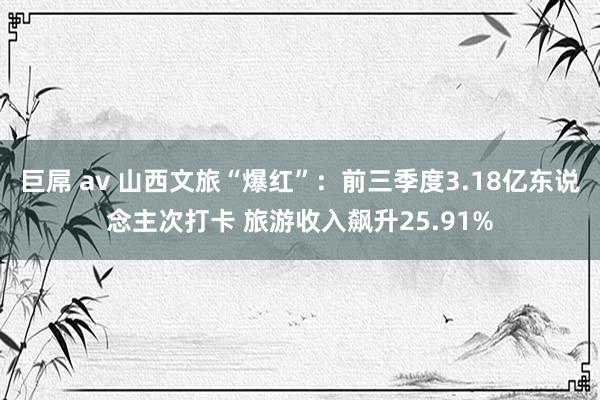 巨屌 av 山西文旅“爆红”：前三季度3.18亿东说念主次打卡 旅游收入飙升25.91%