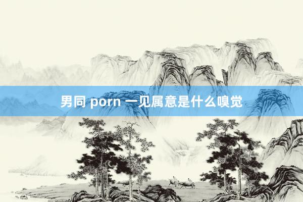 男同 porn 一见属意是什么嗅觉