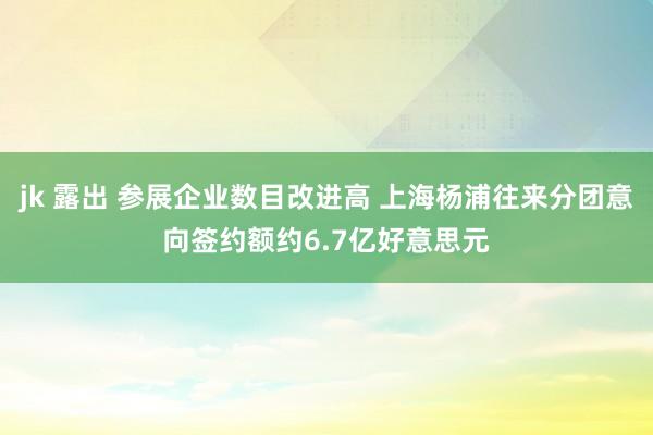 jk 露出 参展企业数目改进高 上海杨浦往来分团意向签约额约6.7亿好意思元