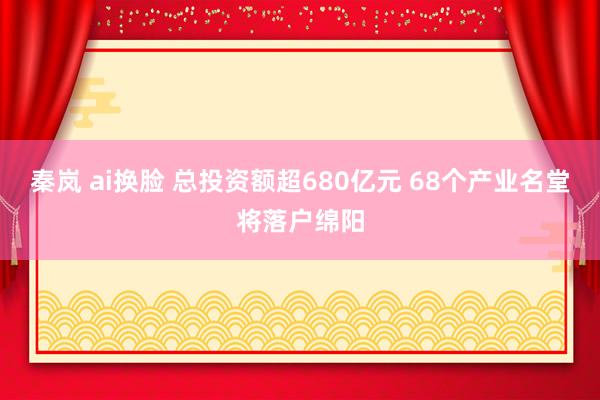 秦岚 ai换脸 总投资额超680亿元 68个产业名堂将落户绵阳