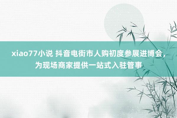 xiao77小说 抖音电街市人购初度参展进博会，为现场商家提供一站式入驻管事