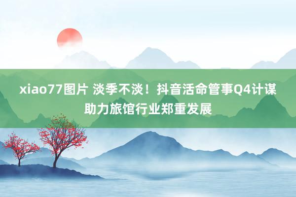 xiao77图片 淡季不淡！抖音活命管事Q4计谋助力旅馆行业郑重发展