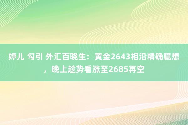 婷儿 勾引 外汇百晓生：黄金2643相沿精确臆想，晚上趁势看涨至2685再空