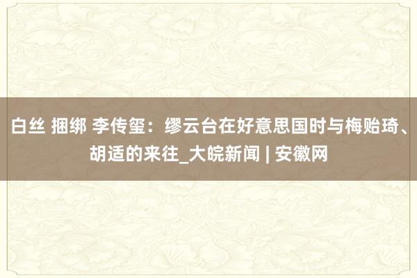 白丝 捆绑 李传玺：缪云台在好意思国时与梅贻琦、胡适的来往_大皖新闻 | 安徽网