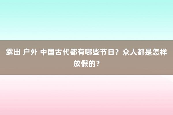 露出 户外 中国古代都有哪些节日？众人都是怎样放假的？