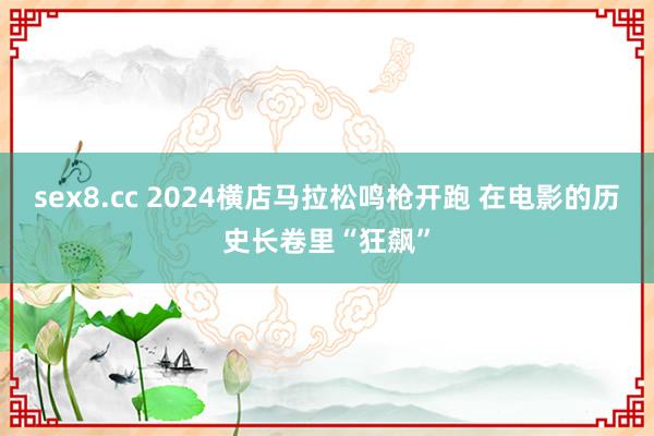 sex8.cc 2024横店马拉松鸣枪开跑 在电影的历史长卷里“狂飙”