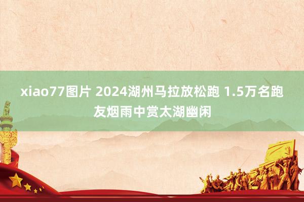 xiao77图片 2024湖州马拉放松跑 1.5万名跑友烟雨中赏太湖幽闲