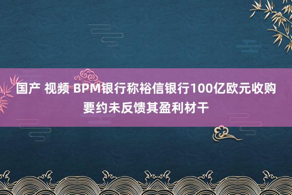 国产 视频 BPM银行称裕信银行100亿欧元收购要约未反馈其盈利材干