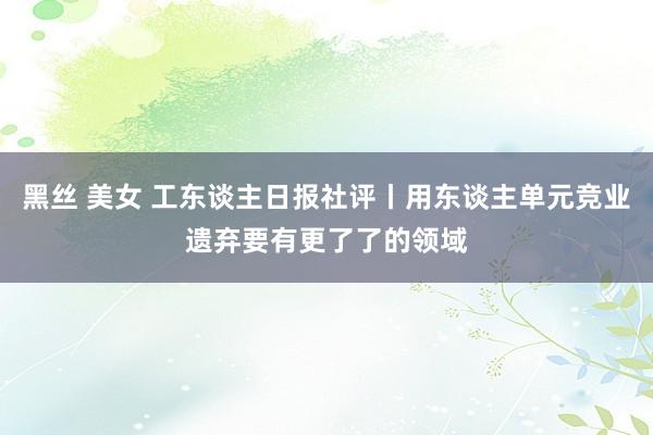 黑丝 美女 工东谈主日报社评丨用东谈主单元竞业遗弃要有更了了的领域