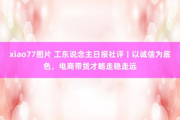 xiao77图片 工东说念主日报社评丨以诚信为底色，电商带货才略走稳走远