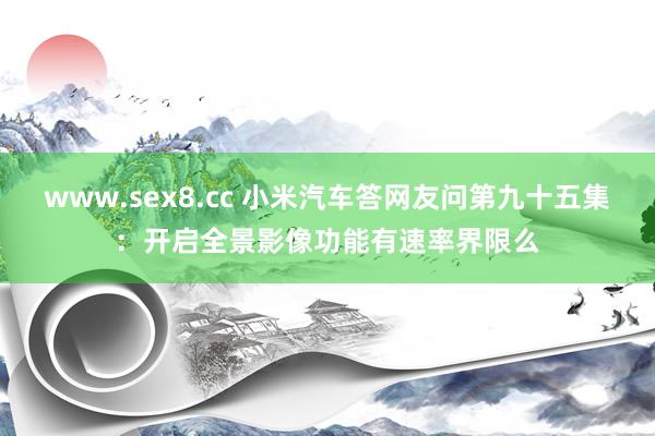 www.sex8.cc 小米汽车答网友问第九十五集：开启全景影像功能有速率界限么