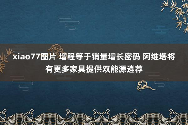 xiao77图片 增程等于销量增长密码 阿维塔将有更多家具提供双能源遴荐