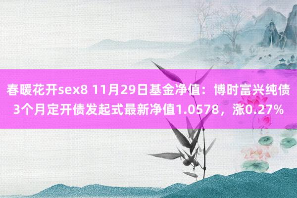 春暖花开sex8 11月29日基金净值：博时富兴纯债3个月定开债发起式最新净值1.0578，涨0.27%